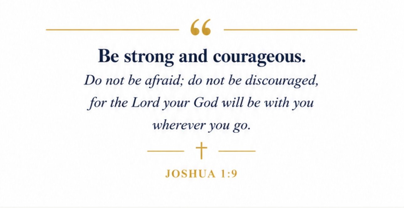 Be strong and courageous. Do not be afraid; do not be discouraged, for the Lord your God will be with you wherever you go. Joshua 1:9
